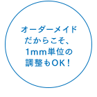 オーダーメイドだからこそ、1mm単位の調整もOK!