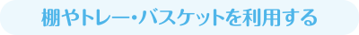 棚やトレー・バスケットを利用する